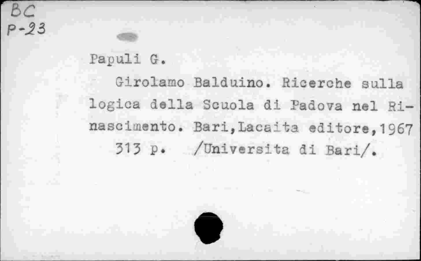 ﻿be
P-23
Papuli G.
Girolamo Balduino. Ricerche su.Ha logica della Senoia di Padova nel Ri-nascimento. Bari,Lacaita editors,1967
313 p. /Univ ersita di Bari/.